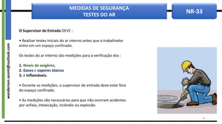 NR-33
MEDIDAS DE SEGURANÇA
TESTES DO AR
O Supervisor de Entrada DEVE :
• Realizar testes iniciais do ar interno antes que o trabalhador
entre em um espaço confinado.
Os testes do ar interno são medições para a verificação dos :
1. Níveis de oxigênio,
2. Gases e vapores tóxicos
3. e Inflamáveis;
• Durante as medições, o supervisor de entrada deve estar fora
do espaço confinado.
• As medições são necessárias para que não ocorram acidentes
por asfixia, intoxicação, incêndio ou explosão.
30
wanderson.sesmt@outlook.com
 