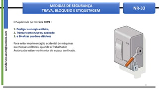 NR-33
MEDIDAS DE SEGURANÇA
TRAVA, BLOQUEIO E ETIQUETAGEM
O Supervisor de Entrada DEVE :
1. Desligar a energia elétrica,
2. Trancar com chave ou cadeado
3. e Sinalizar quadros elétricos
Para evitar movimentação acidental de máquinas
ou choques elétricos, quando o Trabalhador
Autorizado estiver no interior do espaço confinado.
32
wanderson.sesmt@outlook.com
 
