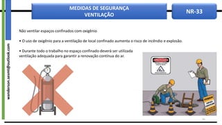 NR-33
MEDIDAS DE SEGURANÇA
VENTILAÇÃO
Não ventilar espaços confinados com oxigênio
• O uso de oxigênio para a ventilação de local confinado aumenta o risco de incêndio e explosão.
• Durante todo o trabalho no espaço confinado deverá ser utilizada
ventilação adequada para garantir a renovação contínua do ar.
33
wanderson.sesmt@outlook.com
 