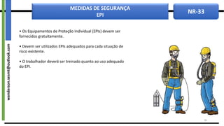 NR-33
MEDIDAS DE SEGURANÇA
EPI
• Os Equipamentos de Proteção Individual (EPIs) devem ser
fornecidos gratuitamente.
• Devem ser utilizados EPIs adequados para cada situação de
risco existente.
• O trabalhador deverá ser treinado quanto ao uso adequado
do EPI.
34
wanderson.sesmt@outlook.com
 