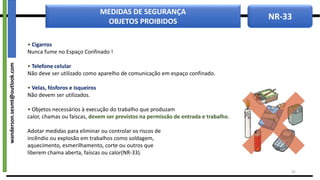 NR-33
MEDIDAS DE SEGURANÇA
OBJETOS PROIBIDOS
• Cigarros
Nunca fume no Espaço Confinado !
• Telefone celular
Não deve ser utilizado como aparelho de comunicação em espaço confinado.
• Velas, fósforos e isqueiros
Não devem ser utilizados.
• Objetos necessários à execução do trabalho que produzam
calor, chamas ou faíscas, devem ser previstos na permissão de entrada e trabalho.
Adotar medidas para eliminar ou controlar os riscos de
incêndio ou explosão em trabalhos como soldagem,
aquecimento, esmerilhamento, corte ou outros que
liberem chama aberta, faíscas ou calor(NR-33).
35
wanderson.sesmt@outlook.com
 
