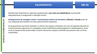NR-33
EQUIPAMENTOS
Deverão estar disponíveis os seguintes equipamentos, sem custo aos trabalhadores, funcionando
adequadamente e assegurando a utilização correta:
a) Equipamento de sondagem inicial e monitorização contínua da atmosfera, calibrado e testado antes do
uso, adequado para trabalho em áreas potencialmente explosivas.
Os equipamentos que forem utilizados no interior dos espaços confinados com risco de explosão deverão ser
instrinsecamente seguros (Ex i) e protegidos contra interferência eletromagnética e radiofrequência, assim
como os equipamentos posicionados na parte externa dos espaços confinados que possam estar em áreas
classificadas;
37
wanderson.sesmt@outlook.com
 