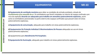 NR-33
EQUIPAMENTOS
b) Equipamento de ventilação mecânica para obter as condições de entrada aceitáveis, através de
insuflamento e/ou exaustão de ar. Os ventiladores que forem instalados no interior do espaço confinado com
risco de explosão deverão ser adequados para trabalho em atmosfera potencialmente explosivas, assim
como os ventiladores posicionados na parte externa dos espaços confinados que possam estar em áreas
potencialmente explosivas;
c) Equipamento de comunicação, adequado para trabalho em áreas potencialmente explosivas;
d) Equipamentos De Proteção Individual E Movimentadores De Pessoas adequados ao uso em áreas
potencialmente explosivas;
e) equipamentos para Atendimento Pré-hospitalar;
f) Equipamento De Iluminação, adequado para trabalho em áreas potencialmente explosivas.
38
wanderson.sesmt@outlook.com
 