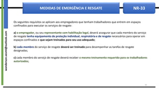 NR-33
MEDIDAS DE EMERGÊNCIA E RESGATE
Os seguintes requisitos se aplicam aos empregadores que tenham trabalhadores que entrem em espaços
confinados para executar os serviços de resgate:
a) o empregador, ou seu representante com habilitação legal, deverá assegurar que cada membro do serviço
de resgate tenha equipamento de proteção individual, respiratória e de resgate necessários para operar em
espaços confinados e que sejam treinados para seu uso adequado;
b) cada membro do serviço de resgate deverá ser treinado para desempenhar as tarefas de resgate
designadas;
c) cada membro do serviço de resgate deverá receber o mesmo treinamento requerido para os trabalhadores
autorizados;
39
wanderson.sesmt@outlook.com
 