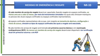 NR-33
MEDIDAS DE EMERGÊNCIA E RESGATE
d) cada membro do serviço de resgate deverá ser capacitado, fazendo resgate em espaços confinados, ao
menos uma vez a cada 12 meses, por meio de treinamentos simulados nos quais eles removam manequins
ou pessoas dos atuais espaços confinados ou espaços confinados representativos;
e) espaços confinados representativos são os que, com respeito ao tamanho da abertura, configuração e
meios de acesso, simulam os tipos de espaços confinados dos quais o resgate será executado;
f) cada membro do serviço de resgate será treinado em primeiros-socorros básicos e em reanimação
cardiopulmonar (RCP). Ao menos um membro do serviço de resgate deverá estar disponível e ter certificação
atual em primeiros-socorros e em RCP
40
wanderson.sesmt@outlook.com
 