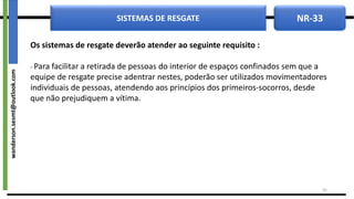 NR-33
SISTEMAS DE RESGATE
Os sistemas de resgate deverão atender ao seguinte requisito :
- Para facilitar a retirada de pessoas do interior de espaços confinados sem que a
equipe de resgate precise adentrar nestes, poderão ser utilizados movimentadores
individuais de pessoas, atendendo aos princípios dos primeiros-socorros, desde
que não prejudiquem a vítima.
42
wanderson.sesmt@outlook.com
 