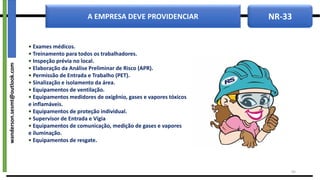 NR-33
A EMPRESA DEVE PROVIDENCIAR
43
• Exames médicos.
• Treinamento para todos os trabalhadores.
• Inspeção prévia no local.
• Elaboração da Análise Preliminar de Risco (APR).
• Permissão de Entrada e Trabalho (PET).
• Sinalização e isolamento da área.
• Equipamentos de ventilação.
• Equipamentos medidores de oxigênio, gases e vapores tóxicos
e inflamáveis.
• Equipamentos de proteção individual.
• Supervisor de Entrada e Vigia
• Equipamentos de comunicação, medição de gases e vapores
e iluminação.
• Equipamentos de resgate.
wanderson.sesmt@outlook.com
 