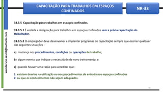 NR-33
CAPACITAÇÃO PARA TRABALHOS EM ESPAÇOS
CONFINADOS
33.3.5 Capacitação para trabalhos em espaços confinados.
33.3.5.1 É vedada a designação para trabalhos em espaços confinados sem a prévia capacitação do
trabalhador.
33.3.5.2 O empregador deve desenvolver e implantar programas de capacitação sempre que ocorrer qualquer
das seguintes situações :
a) mudança nos procedimentos, condições ou operações de trabalho;
b) algum evento que indique a necessidade de novo treinamento; e
c) quando houver uma razão para acreditar que :
1. existam desvios na utilização ou nos procedimentos de entrada nos espaços confinados
2. ou que os conhecimentos não sejam adequados.
45
wanderson.sesmt@outlook.com
 