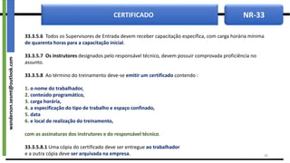 NR-33
CERTIFICADO
33.3.5.6 Todos os Supervisores de Entrada devem receber capacitação específica, com carga horária mínima
de quarenta horas para a capacitação inicial.
33.3.5.7 Os instrutores designados pelo responsável técnico, devem possuir comprovada proficiência no
assunto.
33.3.5.8 Ao término do treinamento deve-se emitir um certificado contendo :
1. o nome do trabalhador,
2. conteúdo programático,
3. carga horária,
4. a especificação do tipo de trabalho e espaço confinado,
5. data
6. e local de realização do treinamento,
com as assinaturas dos instrutores e do responsável técnico.
33.3.5.8.1 Uma cópia do certificado deve ser entregue ao trabalhador
e a outra cópia deve ser arquivada na empresa. 49
wanderson.sesmt@outlook.com
 