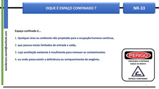 NR-33
OQUE É ESPAÇO CONFINADO ?
Espaço confinado é...
1. Qualquer área ou ambiente não projetado para a ocupação humana contínua,
2. que possua meios limitados de entrada e saída,
3. cuja ventilação existente é insuficiente para remover os contaminantes
4. ou onde possa existir a deficiência ou enriquecimento de oxigênio.
5
wanderson.sesmt@outlook.com
 