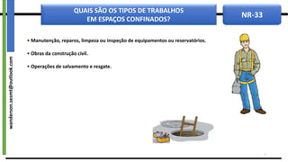 NR-33
QUAIS SÃO OS TIPOS DE TRABALHOS
EM ESPAÇOS CONFINADOS?
• Manutenção, reparos, limpeza ou inspeção de equipamentos ou reservatórios.
• Obras da construção civil.
• Operações de salvamento e resgate.
7
wanderson.sesmt@outlook.com
 