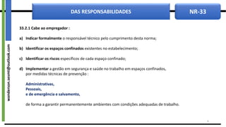 NR-33
DAS RESPONSABILIDADES
33.2.1 Cabe ao empregador :
a) Indicar formalmente o responsável técnico pelo cumprimento desta norma;
b) Identificar os espaços confinados existentes no estabelecimento;
c) Identificar os riscos específicos de cada espaço confinado;
d) Implementar a gestão em segurança e saúde no trabalho em espaços confinados,
por medidas técnicas de prevenção :
Administrativas,
Pessoais,
e de emergência e salvamento,
de forma a garantir permanentemente ambientes com condições adequadas de trabalho.
8
wanderson.sesmt@outlook.com
 