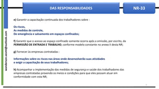 NR-33
DAS RESPONSABILIDADES
e) Garantir a capacitação continuada dos trabalhadores sobre :
Os riscos,
As medidas de controle,
De emergência e salvamento em espaços confinados;
f) Garantir que o acesso ao espaço confinado somente ocorra após a emissão, por escrito, da
PERMISSÃO DE ENTRADA E TRABALHO, conforme modelo constante no anexo II desta NR;
g) Fornecer às empresas contratadas :
Informações sobre os riscos nas áreas onde desenvolverão suas atividades
e exigir a capacitação de seus trabalhadores;
h) Acompanhar a implementação das medidas de segurança e saúde dos trabalhadores das
empresas contratadas provendo os meios e condições para que eles possam atuar em
conformidade com esta NR;
9
wanderson.sesmt@outlook.com
 