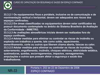 NR-33 ESPAÇO CONFINADO
Portaria n. 202 de 22 de Dezembro de 2006
CURSO DE CAPACITAÇÃO EM SEGURANÇA E SAÚDE EM ESPAÇO CONFINADO
33.3.2.1 Os equipamentos fixos e portáteis, inclusive os de comunicação e de
movimentação vertical e horizontal, devem ser adequados aos riscos dos
espaços confinados;
33.3.2.2 Em áreas classificadas os equipamentos devem estar certificados ou
possuir documento contemplado no âmbito do Sistema Brasileiro de Avaliação
da Conformidade - INMETRO.
33.3.2.3 As avaliações atmosféricas iniciais devem ser realizadas fora do
espaço confinado.
33.3.2.4 Adotar medidas para eliminar ou controlar os riscos de incêndio ou
explosão em trabalhos a quente, tais como solda, aquecimento,
esmerilhamento, corte ou outros que liberem chama aberta, faíscas ou calor.
33.3.2.5 Adotar medidas para eliminar ou controlar os riscos de inundação,
soterramento, engolfamento, incêndio, choques elétricos, eletricidade estática,
queimaduras, quedas, escorregamentos, impactos, esmagamentos,
amputações e outros que possam afetar a segurança e saúde dos
trabalhadores.
 