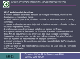 NR-33 ESPAÇO CONFINADO
Portaria n. 202 de 22 de Dezembro de 2006
CURSO DE CAPACITAÇÃO EM SEGURANÇA E SAÚDE EM ESPAÇO CONFINADO
33.3.3 Medidas administrativas:
a) manter cadastro atualizado de todos os espaços confinados, inclusive dos
desativados, e respectivos riscos;
b) definir medidas para isolar, sinalizar, controlar ou eliminar os riscos do espaço
confinado;
c) manter sinalização permanente junto à entrada do espaço confinado, conforme
o Anexo I da presente norma;
d) implementar procedimento para trabalho em espaço confinado;
e) adaptar o modelo de Permissão de Entrada e Trabalho, previsto no Anexo II
desta NR, às peculiaridades da empresa e dos seus espaços confinados;
f) preencher, assinar e datar, em três vias, a Permissão de Entrada e Trabalho
antes do ingresso de trabalhadores em espaços confinados;
g) possuir um sistema de controle que permita a rastreabilidade da Permissão de
Entrada e Trabalho;
h) entregar para um dos trabalhadores autorizados e ao Vigia cópia da Permissão
de Entrada e Trabalho;
 