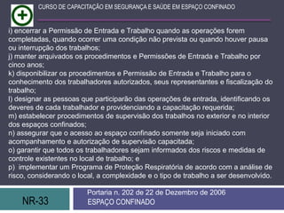 NR-33 ESPAÇO CONFINADO
Portaria n. 202 de 22 de Dezembro de 2006
CURSO DE CAPACITAÇÃO EM SEGURANÇA E SAÚDE EM ESPAÇO CONFINADO
i) encerrar a Permissão de Entrada e Trabalho quando as operações forem
completadas, quando ocorrer uma condição não prevista ou quando houver pausa
ou interrupção dos trabalhos;
j) manter arquivados os procedimentos e Permissões de Entrada e Trabalho por
cinco anos;
k) disponibilizar os procedimentos e Permissão de Entrada e Trabalho para o
conhecimento dos trabalhadores autorizados, seus representantes e fiscalização do
trabalho;
l) designar as pessoas que participarão das operações de entrada, identificando os
deveres de cada trabalhador e providenciando a capacitação requerida;
m) estabelecer procedimentos de supervisão dos trabalhos no exterior e no interior
dos espaços confinados;
n) assegurar que o acesso ao espaço confinado somente seja iniciado com
acompanhamento e autorização de supervisão capacitada;
o) garantir que todos os trabalhadores sejam informados dos riscos e medidas de
controle existentes no local de trabalho; e
p) implementar um Programa de Proteção Respiratória de acordo com a análise de
risco, considerando o local, a complexidade e o tipo de trabalho a ser desenvolvido.
 