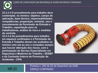 NR-33 ESPAÇO CONFINADO
Portaria n. 202 de 22 de Dezembro de 2006
CURSO DE CAPACITAÇÃO EM SEGURANÇA E SAÚDE EM ESPAÇO CONFINADO
33.3.3.3 O procedimento para trabalho deve
contemplar, no mínimo: objetivo, campo de
aplicação, base técnica, responsabilidades,
competências, preparação, emissão, uso e
cancelamento da Permissão de Entrada e
Trabalho, capacitação para os
trabalhadores, análise de risco e medidas
de controle.
33.3.3.4 Os procedimentos para trabalho
em espaços confinados e a Permissão de
Entrada e Trabalho devem ser avaliados no
mínimo uma vez ao ano e revisados sempre
que houver alteração dos riscos, com a
participação do Serviço Especializado em
Segurança e Medicina do Trabalho - SESMT
e da Comissão Interna de Prevenção de
Acidentes - CIPA
 