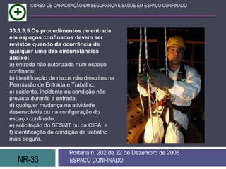 NR-33 ESPAÇO CONFINADO
Portaria n. 202 de 22 de Dezembro de 2006
CURSO DE CAPACITAÇÃO EM SEGURANÇA E SAÚDE EM ESPAÇO CONFINADO
33.3.3.5 Os procedimentos de entrada
em espaços confinados devem ser
revistos quando da ocorrência de
qualquer uma das circunstâncias
abaixo:
a) entrada não autorizada num espaço
confinado;
b) identificação de riscos não descritos na
Permissão de Entrada e Trabalho;
c) acidente, incidente ou condição não
prevista durante a entrada;
d) qualquer mudança na atividade
desenvolvida ou na configuração do
espaço confinado;
e) solicitação do SESMT ou da CIPA; e
f) identificação de condição de trabalho
mais segura.
 