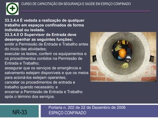 NR-33 ESPAÇO CONFINADO
Portaria n. 202 de 22 de Dezembro de 2006
CURSO DE CAPACITAÇÃO EM SEGURANÇA E SAÚDE EM ESPAÇO CONFINADO
33.3.4.4 É vedada a realização de qualquer
trabalho em espaços confinados de forma
individual ou isolada.
33.3.4.5 O Supervisor de Entrada deve
desempenhar as seguintes funções:
emitir a Permissão de Entrada e Trabalho antes
do início das atividades;
executar os testes, conferir os equipamentos e
os procedimentos contidos na Permissão de
Entrada e Trabalho;
assegurar que os serviços de emergência e
salvamento estejam disponíveis e que os meios
para acioná-los estejam operantes;
cancelar os procedimentos de entrada e
trabalho quando necessário; e
encerrar a Permissão de Entrada e Trabalho
após o término dos serviços.
 