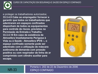 NR-33 ESPAÇO CONFINADO
Portaria n. 202 de 22 de Dezembro de 2006
CURSO DE CAPACITAÇÃO EM SEGURANÇA E SAÚDE EM ESPAÇO CONFINADO
e proteger os trabalhadores autorizados;
33.3.4.9 Cabe ao empregador fornecer e
garantir que todos os trabalhadores que
adentrarem em espaços confinados
disponham de todos os equipamentos
para controle de riscos, previstos na
Permissão de Entrada e Trabalho.
33.3.4.10 Em caso de existência de
Atmosfera Imediatamente Perigosa à
Vida ou à Saúde - Atmosfera IPVS –, o
espaço confinado somente pode ser
adentrado com a utilização de máscara
autônoma de demanda com pressão
positiva ou com respirador de linha de ar
comprimido com cilindro auxiliar para
escape.
 