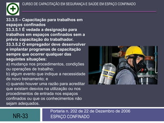 NR-33 ESPAÇO CONFINADO
Portaria n. 202 de 22 de Dezembro de 2006
CURSO DE CAPACITAÇÃO EM SEGURANÇA E SAÚDE EM ESPAÇO CONFINADO
33.3.5 – Capacitação para trabalhos em
espaços confinados
33.3.5.1 É vedada a designação para
trabalhos em espaços confinados sem a
prévia capacitação do trabalhador.
33.3.5.2 O empregador deve desenvolver
e implantar programas de capacitação
sempre que ocorrer qualquer das
seguintes situações:
a) mudança nos procedimentos, condições
ou operações de trabalho;
b) algum evento que indique a necessidade
de novo treinamento; e
c) quando houver uma razão para acreditar
que existam desvios na utilização ou nos
procedimentos de entrada nos espaços
confinados ou que os conhecimentos não
sejam adequados.
 