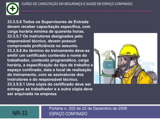 NR-33 ESPAÇO CONFINADO
Portaria n. 202 de 22 de Dezembro de 2006
CURSO DE CAPACITAÇÃO EM SEGURANÇA E SAÚDE EM ESPAÇO CONFINADO
33.3.5.6 Todos os Supervisores de Entrada
devem receber capacitação específica, com
carga horária mínima de quarenta horas.
33.3.5.7 Os instrutores designados pelo
responsável técnico, devem possuir
comprovada proficiência no assunto.
33.3.5.8 Ao término do treinamento deve-se
emitir um certificado contendo o nome do
trabalhador, conteúdo programático, carga
horária, a especificação do tipo de trabalho e
espaço confinado, data e local de realização
do treinamento, com as assinaturas dos
instrutores e do responsável técnico.
33.3.5.8.1 Uma cópia do certificado deve ser
entregue ao trabalhador e a outra cópia deve
ser arquivada na empresa
 