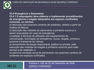 NR-33 ESPAÇO CONFINADO
Portaria n. 202 de 22 de Dezembro de 2006
CURSO DE CAPACITAÇÃO EM SEGURANÇA E SAÚDE EM ESPAÇO CONFINADO
33.4 Emergência e Salvamento
33.4.1 O empregador deve elaborar e implementar procedimentos
de emergência e resgate adequados aos espaços confinados
incluindo, no mínimo:
a) descrição dos possíveis cenários de acidentes, obtidos a partir da
Análise de Riscos;
b) descrição das medidas de salvamento e primeiros socorros a
serem executadas em caso de emergência;
c) seleção e técnicas de utilização dos equipamentos de
comunicação, iluminação de emergência, busca, resgate, primeiros
socorros e transporte de vítimas;
d) acionamento de equipe responsável, pública ou privada, pela
execução das medidas de resgate e primeiros socorros para cada
serviço a ser realizado; e
e) exercício simulado anual de salvamento nos possíveis cenários de
acidentes em espaços confinados.
 