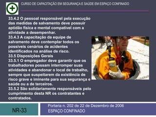 NR-33 ESPAÇO CONFINADO
Portaria n. 202 de 22 de Dezembro de 2006
CURSO DE CAPACITAÇÃO EM SEGURANÇA E SAÚDE EM ESPAÇO CONFINADO
33.4.2 O pessoal responsável pela execução
das medidas de salvamento deve possuir
aptidão física e mental compatível com a
atividade a desempenhar.
33.4.3 A capacitação da equipe de
salvamento deve contemplar todos os
possíveis cenários de acidentes
identificados na análise de risco.
33.5 Disposições Gerais
33.5.1 O empregador deve garantir que os
trabalhadores possam interromper suas
atividades e abandonar o local de trabalho,
sempre que suspeitarem da existência de
risco grave e iminente para sua segurança e
saúde ou a de terceiros.
33.5.2 São solidariamente responsáveis pelo
cumprimento desta NR os contratantes e
contratados.
 