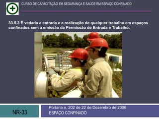 NR-33 ESPAÇO CONFINADO
Portaria n. 202 de 22 de Dezembro de 2006
CURSO DE CAPACITAÇÃO EM SEGURANÇA E SAÚDE EM ESPAÇO CONFINADO
33.5.3 É vedada a entrada e a realização de qualquer trabalho em espaços
confinados sem a emissão da Permissão de Entrada e Trabalho.
 