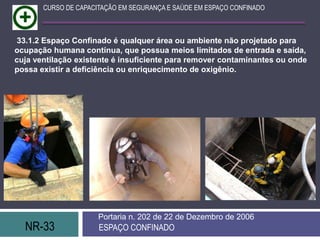 NR-33 ESPAÇO CONFINADO
Portaria n. 202 de 22 de Dezembro de 2006
CURSO DE CAPACITAÇÃO EM SEGURANÇA E SAÚDE EM ESPAÇO CONFINADO
33.1.2 Espaço Confinado é qualquer área ou ambiente não projetado para
ocupação humana contínua, que possua meios limitados de entrada e saída,
cuja ventilação existente é insuficiente para remover contaminantes ou onde
possa existir a deficiência ou enriquecimento de oxigênio.
 