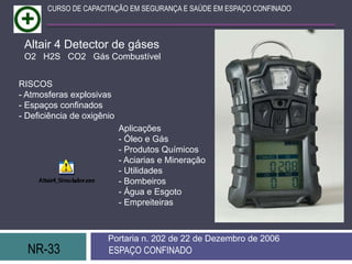 NR-33 ESPAÇO CONFINADO
Portaria n. 202 de 22 de Dezembro de 2006
CURSO DE CAPACITAÇÃO EM SEGURANÇA E SAÚDE EM ESPAÇO CONFINADO
Altair 4 Detector de gáses
O2 H2S CO2 Gás Combustível
RISCOS
- Atmosferas explosivas
- Espaços confinados
- Deficiência de oxigênio
Aplicações
- Óleo e Gás
- Produtos Químicos
- Aciarias e Mineração
- Utilidades
- Bombeiros
- Água e Esgoto
- Empreiteiras
 