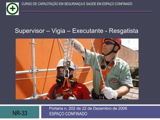 NR-33 ESPAÇO CONFINADO
Portaria n. 202 de 22 de Dezembro de 2006
CURSO DE CAPACITAÇÃO EM SEGURANÇA E SAÚDE EM ESPAÇO CONFINADO
Supervisor – Vigia – Executante - Resgatista
 
