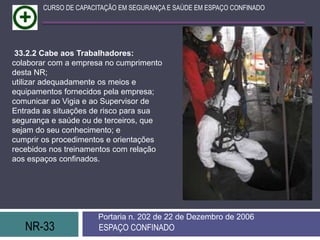 NR-33 ESPAÇO CONFINADO
Portaria n. 202 de 22 de Dezembro de 2006
CURSO DE CAPACITAÇÃO EM SEGURANÇA E SAÚDE EM ESPAÇO CONFINADO
33.2.2 Cabe aos Trabalhadores:
colaborar com a empresa no cumprimento
desta NR;
utilizar adequadamente os meios e
equipamentos fornecidos pela empresa;
comunicar ao Vigia e ao Supervisor de
Entrada as situações de risco para sua
segurança e saúde ou de terceiros, que
sejam do seu conhecimento; e
cumprir os procedimentos e orientações
recebidos nos treinamentos com relação
aos espaços confinados.
 
