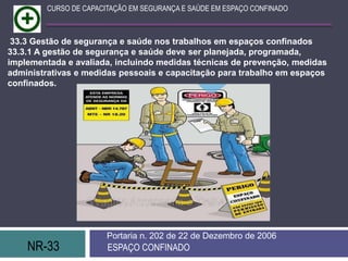 NR-33 ESPAÇO CONFINADO
Portaria n. 202 de 22 de Dezembro de 2006
CURSO DE CAPACITAÇÃO EM SEGURANÇA E SAÚDE EM ESPAÇO CONFINADO
33.3 Gestão de segurança e saúde nos trabalhos em espaços confinados
33.3.1 A gestão de segurança e saúde deve ser planejada, programada,
implementada e avaliada, incluindo medidas técnicas de prevenção, medidas
administrativas e medidas pessoais e capacitação para trabalho em espaços
confinados.
 