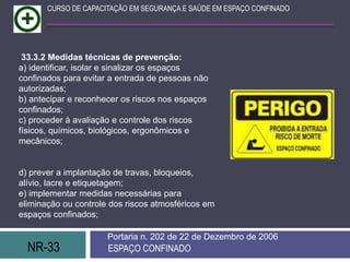 NR-33 ESPAÇO CONFINADO
Portaria n. 202 de 22 de Dezembro de 2006
CURSO DE CAPACITAÇÃO EM SEGURANÇA E SAÚDE EM ESPAÇO CONFINADO
33.3.2 Medidas técnicas de prevenção:
a) identificar, isolar e sinalizar os espaços
confinados para evitar a entrada de pessoas não
autorizadas;
b) antecipar e reconhecer os riscos nos espaços
confinados;
c) proceder à avaliação e controle dos riscos
físicos, químicos, biológicos, ergonômicos e
mecânicos;
d) prever a implantação de travas, bloqueios,
alívio, lacre e etiquetagem;
e) implementar medidas necessárias para
eliminação ou controle dos riscos atmosféricos em
espaços confinados;
 