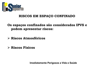 RISCOS EM ESPAÇO CONFINADO
Os espaços confinados são considerados IPVS e
podem apresentar riscos:
 Riscos Atmosféricos
 Riscos Físicos
Imediatamente Perigosos a Vida e Saúde
 