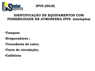 IDENTIFICAÇÃO DE EQUIPAMENTOS COM
POSSIBILIDADE DE ATMOSFERA IPVS (exemplos)
IPVS (IDLH)
▪Tanques
▪Evaporadores ;
▪Trocadores de calor;
▪Torre de circulação;
▪Caldeiras
 