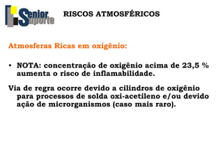 Atmosferas Ricas em oxigênio:
• NOTA: concentração de oxigênio acima de 23,5 %
aumenta o risco de inflamabilidade.
Via de regra ocorre devido a cilindros de oxigênio
para processos de solda oxi-acetileno e/ou devido
ação de microrganismos (caso mais raro).
RISCOS ATMOSFÉRICOS
 