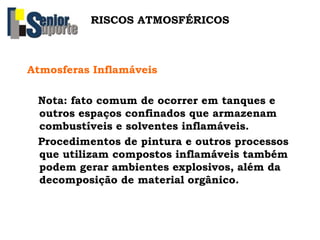 RISCOS ATMOSFÉRICOS
Atmosferas Inflamáveis
Nota: fato comum de ocorrer em tanques e
outros espaços confinados que armazenam
combustíveis e solventes inflamáveis.
Procedimentos de pintura e outros processos
que utilizam compostos inflamáveis também
podem gerar ambientes explosivos, além da
decomposição de material orgânico.
 