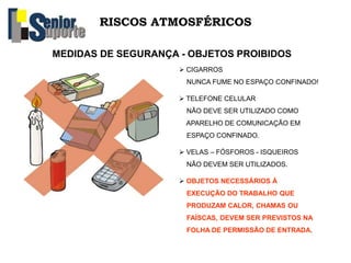 RISCOS ATMOSFÉRICOS
MEDIDAS DE SEGURANÇA - OBJETOS PROIBIDOS
 CIGARROS
NUNCA FUME NO ESPAÇO CONFINADO!
 TELEFONE CELULAR
NÃO DEVE SER UTILIZADO COMO
APARELHO DE COMUNICAÇÃO EM
ESPAÇO CONFINADO.
 VELAS – FÓSFOROS - ISQUEIROS
NÃO DEVEM SER UTILIZADOS.
 OBJETOS NECESSÁRIOS À
EXECUÇÃO DO TRABALHO QUE
PRODUZAM CALOR, CHAMAS OU
FAÍSCAS, DEVEM SER PREVISTOS NA
FOLHA DE PERMISSÃO DE ENTRADA.
 