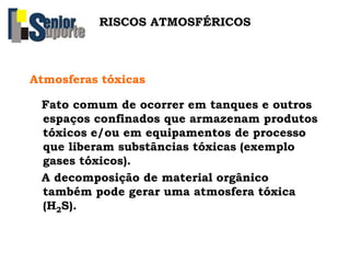 RISCOS ATMOSFÉRICOS
Atmosferas tóxicas
Fato comum de ocorrer em tanques e outros
espaços confinados que armazenam produtos
tóxicos e/ou em equipamentos de processo
que liberam substâncias tóxicas (exemplo
gases tóxicos).
A decomposição de material orgânico
também pode gerar uma atmosfera tóxica
(H2S).
 