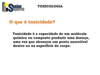 O que é toxicidade?
Toxicidade é a capacidade de um molécula
química ou composto produzir uma doença,
uma vez que alcançou um ponto suscetível
dentro ou na superfície do corpo.
TOXICOLOGIA
 