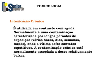 Intoxicação Crônica
É utilizada em contraste com aguda.
Normalmente é uma contaminação
caracterizada por longos períodos de
exposição (várias horas, dias, semanas,
meses), onde a vítima sofre contatos
repetitivos. A contaminação crônica está
normalmente associada a doses relativamente
baixas.
TOXICOLOGIA
 