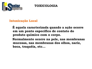 TOXICOLOGIA
Intoxicação Local
É aquela caracterizada quando a ação ocorre
em um ponto específico de contato do
produto químico com o corpo.
Normalmente ocorre na pele, nas membranas
mucosas, nas membranas dos olhos, nariz,
boca, traquéia, etc...
 