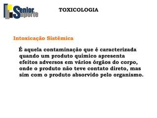 TOXICOLOGIA
Intoxicação Sistêmica
É aquela contaminação que é caracterizada
quando um produto químico apresenta
efeitos adversos em vários órgãos do corpo,
onde o produto não teve contato direto, mas
sim com o produto absorvido pelo organismo.
 
