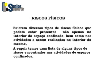 RISCOS FÍSICOS
Existem diversos tipos de riscos físicos que
podem estar presentes não apenas no
interior do espaço confinado, bem como nas
atividades a serem realizadas no interior do
mesmo.
A seguir temos uma lista de alguns tipos de
riscos encontrados nas atividades de espaços
confinados.
 