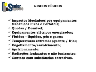 RISCOS FÍSICOS
 Impactos Mecânicos por equipamentos
Mecânicos Fixos e Portáteis;
 Quedas / Desnível;
 Equipamentos elétricos energizados;
 Fluídos – líquidos, pós e gases;
 Temperaturas extremas (quente / frio);
 Engolfamento/envolvimento;
 Aprisionamento;
 Radiações ionizantes e não ionizantes;
 Contato com substâncias corrosivas.
 