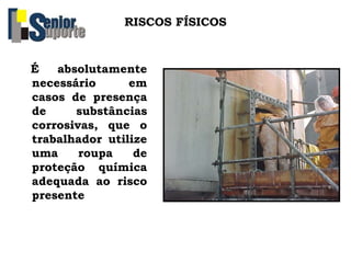 RISCOS FÍSICOS
É absolutamente
necessário em
casos de presença
de substâncias
corrosivas, que o
trabalhador utilize
uma roupa de
proteção química
adequada ao risco
presente
 