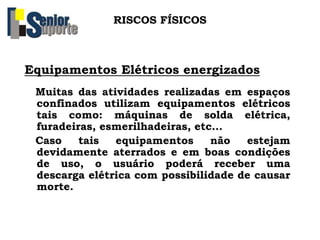 RISCOS FÍSICOS
Equipamentos Elétricos energizados
Muitas das atividades realizadas em espaços
confinados utilizam equipamentos elétricos
tais como: máquinas de solda elétrica,
furadeiras, esmerilhadeiras, etc...
Caso tais equipamentos não estejam
devidamente aterrados e em boas condições
de uso, o usuário poderá receber uma
descarga elétrica com possibilidade de causar
morte.
 