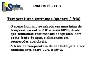 RISCOS FÍSICOS
Temperaturas extremas (quente / frio)
O corpo humano se adapta em uma faixa de
temperatura entre -10º a mais 50ºC, desde
que tenhamos vestimentas adequadas, bem
como fonte de água e alimentos em
proporções aceitáveis.
A faixa de temperatura de conforto para o ser
humano está entre 22ºC a 26ºC.
 